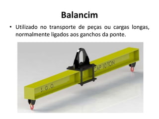 Balancim
• Utilizado no transporte de peças ou cargas longas,
normalmente ligados aos ganchos da ponte.
 