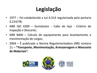 Legislação
• 1977 – Foi estabelecida a Lei 6.514 regularizada pela portaria
3.214/78;
• NBR ISO 4309 – Guindastes - Cabo de Aço - Critério de
Inspeção e Descarte;
• NBR 8400 – Cálculo de equipamento para levantamento e
movimentação de cargas;
• 2004 – É publicada a Norma Regulamentadora (NR) número
11 – “Transporte, Movimentação, Armazenagem e Manuseio
de Materiais”.
 