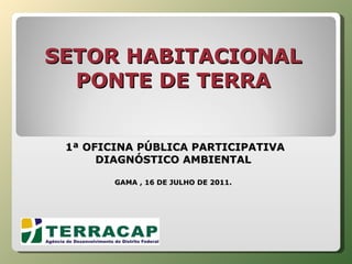 SETOR HABITACIONAL PONTE DE TERRA    1ª OFICINA PÚBLICA PARTICIPATIVA DIAGNÓSTICO AMBIENTAL GAMA , 16 DE JULHO DE 2011. 