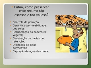 Então, como preservar esse recurso tão escasso e tão valioso ? Controle da poluição Garantir a permeabilidade dos solos; Recuperação da cobertura vegetal; Construção de bacias de retenção; Utilização de pisos permeáveis; Captação de água de chuva. 