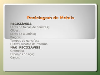 Reciclagem de Metais RECICLÁVEIS Latas de folhas de flandres; Clipes; Latas de alumínio; Pregos; Tampas de garrafas; Outras sucatas de reforma NÃO  RECICLÁVEIS Grampos; Esponjas de aço; Canos. 