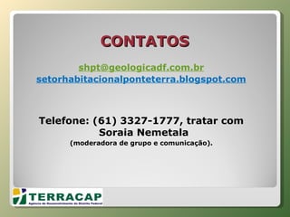 CONTATOS [email_address] setorhabitacionalponteterra.blogspot.com Telefone: (61) 3327-1777, tratar com Soraia Nemetala  (moderadora de grupo e comunicação). 