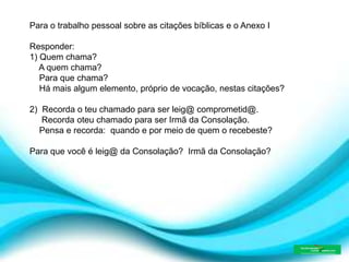 Para o trabalho pessoal sobre as citações bíblicas e o Anexo I
Responder:
1) Quem chama?
A quem chama?
Para que chama?
Há mais algum elemento, próprio de vocação, nestas citações?
2) Recorda o teu chamado para ser leig@ comprometid@.
Recorda oteu chamado para ser Irmã da Consolação.
Pensa e recorda: quando e por meio de quem o recebeste?
Para que você é leig@ da Consolação? Irmã da Consolação?
 