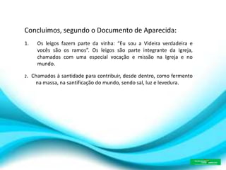 Concluimos, segundo o Documento de Aparecida:
1. Os leigos fazem parte da vinha: “Eu sou a Videira verdadeira e
vocês são os ramos”. Os leigos são parte integrante da Igreja,
chamados com uma especial vocação e missão na Igreja e no
mundo.
2. Chamados à santidade para contribuir, desde dentro, como fermento
na massa, na santificação do mundo, sendo sal, luz e levedura.
 