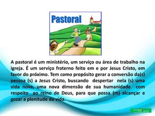 A pastoral é um ministério, um serviço ou área de trabalho na
igreja. É um serviço fraterno feito em e por Jesus Cristo, em
favor do próximo. Tem como propósito gerar a conversão da(s)
pessoa (s) a Jesus Cristo, buscando despertar nela (s) uma
vida nova, uma nova dimensão de sua humanidade com
respeito ao reino de Deus, para que possa (m) alcançar e
gozar a plenitude da vida.
 