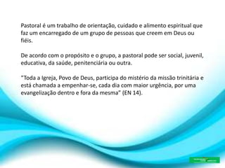Pastoral é um trabalho de orientação, cuidado e alimento espiritual que
faz um encarregado de um grupo de pessoas que creem em Deus ou
fiéis.
De acordo com o propósito e o grupo, a pastoral pode ser social, juvenil,
educativa, da saúde, penitenciária ou outra.
“Toda a Igreja, Povo de Deus, participa do mistério da missão trinitária e
está chamada a empenhar-se, cada dia com maior urgência, por uma
evangelização dentro e fora da mesma” (EN 14).
 