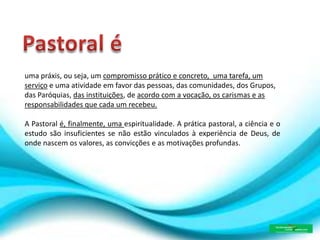 uma práxis, ou seja, um compromisso prático e concreto, uma tarefa, um
serviço e uma atividade em favor das pessoas, das comunidades, dos Grupos,
das Paróquias, das instituições, de acordo com a vocação, os carismas e as
responsabilidades que cada um recebeu.
A Pastoral é, finalmente, uma espiritualidade. A prática pastoral, a ciência e o
estudo são insuficientes se não estão vinculados à experiência de Deus, de
onde nascem os valores, as convicções e as motivações profundas.
 