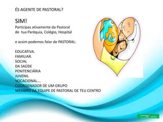 ÉS AGENTE DE PASTORAL?
SIM!
Participas ativamente da Pastoral
de tua Paróquia, Colégio, Hospital
e assim podemos falar de PASTORAL:
EDUCATIVA.
FAMILIAR.
SOCIAL
DA SAÚDE
PENITENCIÁRIA
JUVENIL
VOCACIONAL….
COORDENADOR DE UM GRUPO
MEMBRO DA EQUIPE DE PASTORAL DE TEU CENTRO
 
