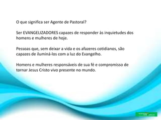 O que significa ser Agente de Pastoral?
Ser EVANGELIZADORES capazes de responder às inquietudes dos
homens e mulheres de hoje.
Pessoas que, sem deixar a vida e os afazeres cotidianos, são
capazes de iluminá-los com a luz do Evangelho.
Homens e mulheres responsáveis de sua fé e compromisso de
tornar Jesus Cristo vivo presente no mundo.
 