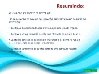 QUEM PODE SER AGENTE DE PASTORAL?
TODO MEMBRO DA FAMILIA CONSOLAÇÃO QUE PARTICIPA DO CARISMA DO
INSTITUTO.
•Que tenha disponibilidade para ir assumindo a identidade própria.
•Que leve a sério a formação que lhe será oferecida no próprio Centro.
• Que tenha consciência de que é um Instrumento do Senhor e não um
objeto de atenção ou admiração dos demais.
•Que tenha consciência de que faz parte de uma estrutura Pastoral
Institucional.
 