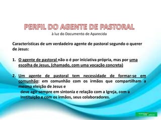 à luz do Documento de Aparecida
Características de um verdadeiro agente de pastoral segundo o querer
de Jesus:
1. O agente de pastoral não o é por iniciativa própria, mas por uma
escolha de Jesus, (chamado, com uma vocação concreta)
2. Um agente de pastoral tem necessidade de formar-se em
comunhão: em comunhão com os irmãos que compartilham a
mesma eleição de Jesus e
deve agir sempre em sintonia e relação com a Igreja, com a
Instituição e com os irmãos, seus colaboradores.
 