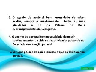 3. O agente de pastoral tem necessidade de saber
avaliar, sempre e assiduamente, todas as suas
atividades à luz da Palavra de Deus
e, principalmente, do Evangelho.
4. O agente de pastoral tem necessidade de nutrir
continuamente sua vida e suas atividades pastorais na
Eucaristia e na oração pessoal.
5.Ser uma pessoa de compromisso e que dá testemunho
de vida.
 