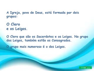 A Igreja, povo de Deus, está formada por dois
grupos:
O Clero
e os Leigos.
O Clero que são os Sacerdotes e os Leigos. No grupo
dos Leigos, também estão os Consagrados.
O grupo mais numeroso é o dos Leigos.
 
