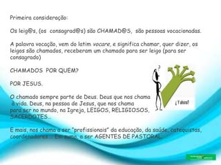 Primeira consideração:
Os leig@s, (os consagrad@s) são CHAMAD@S, são pessoas vocacionadas.
A palavra vocação, vem do latim vocare, e significa chamar, quer dizer, os
leigos são chamados, receberam um chamado para ser leigo (para ser
consagrado)
CHAMADOS POR QUEM?
POR JESUS.
O chamado sempre parte de Deus. Deus que nos chama
à vida. Deus, na pessoa de Jesus, que nos chama
para ser no mundo, na Igreja, LEIGOS, RELIGIOSOS,
SACERDOTES…
E mais, nos chama a ser “profissionais” da educação, da saúde, catequistas,
coordenadores…. Em suma, a ser AGENTES DE PASTORAL.
 