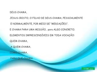 DEUS CHAMA,
JESUS CRISTO, O FILHO DE DEUS CHAMA, PESSOALMENTE
E NORMALMENTE, POR MEIO DE “MEDIAÇÕES”.
E CHAMA PARA UMA MISSÃO, para ALGO CONCRETO.
ELEMENTOS IMPRESCINDÍVEIS EM TODA VOCAÇÃO:
QUEM CHAMA,
A QUEM CHAMA,
COMO CHAMA,
PARA QUE CHAMA.
 