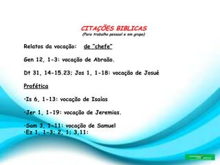 CITAÇÕES BIBLICAS
(Para trabalho pessoal e em grupo)
Relatos da vocação: de “chefe”
Gen 12, 1-3: vocação de Abraão.
Dt 31, 14-15.23; Jos 1, 1-18: vocação de Josué
Profética
•Is 6, 1-13: vocação de Isaías
•Jer 1, 1-19: vocação de Jeremias.
•Sam 3, 1-11: vocação de Samuel
•Ez 1, 1-3; 2, 1; 3,11:
 