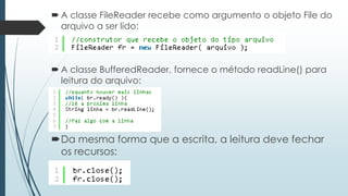  A classe FileReader recebe como argumento o objeto File do 
arquivo a ser lido: 
 A classe BufferedReader, fornece o método readLine() para 
leitura do arquivo: 
Da mesma forma que a escrita, a leitura deve fechar 
os recursos: 
 