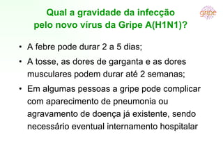 A febre pode durar 2 a 5 dias; A tosse, as dores de garganta e as dores musculares podem durar até 2 semanas; Em algumas pessoas a gripe pode complicar com aparecimento de pneumonia ou agravamento de doença já existente, sendo necessário eventual internamento hospitalar Qual a gravidade da infecção pelo novo vírus da Gripe A(H1N1)? 