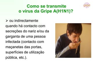 Como se transmite o vírus da Gripe A(H1N1)?     ou indirectamente quando há contacto com secreções do nariz e/ou da garganta de uma pessoa infectada (contacto com maçanetas das portas, superfícies de utilização pública, etc.). 