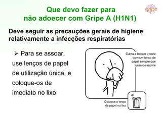      Para se assoar, use lenços de papel de utilização única, e coloque-os de imediato no lixo Que devo fazer para não adoecer com Gripe A (H1N1)  Deve seguir as precauções gerais de higiene relativamente a infecções respiratórias 