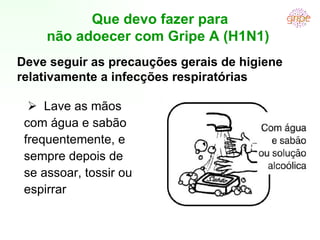      Lave as mãos com água e sabão frequentemente, e sempre depois de se assoar, tossir ou espirrar Que devo fazer para não adoecer com Gripe A (H1N1)  Deve seguir as precauções gerais de higiene relativamente a infecções respiratórias 