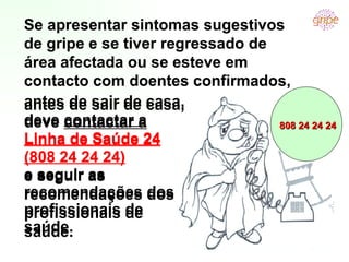 antes de sair de casa, deve  contactar a  Linha de Saúde 24 (808 24 24 24) e seguir as recomendações dos profissionais de saúde.  Se apresentar sintomas sugestivos de gripe e se tiver regressado de área afectada ou se esteve em contacto com doentes confirmados, 808 24 24 24 antes de sair de casa, deve  contactar a  Linha de Saúde 24 (808 24 24 24) e seguir as recomendações dos profissionais de saúde.  Se apresentar sintomas sugestivos de gripe e se tiver regressado de área afectada ou se esteve em contacto com doentes confirmados, 808 24 24 24 