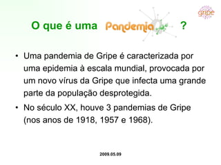 O que é uma  ? Uma pandemia de Gripe é caracterizada por uma epidemia à escala mundial, provocada por um novo vírus da Gripe que infecta uma grande parte da população desprotegida. No século XX, houve 3 pandemias de Gripe (nos anos de 1918, 1957 e 1968). 2009.05.09 
