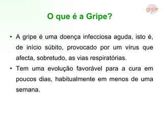 O que é a Gripe?  A gripe é uma doença infecciosa aguda, isto é, de início súbito, provocado por um vírus que afecta, sobretudo, as vias respiratórias. Tem uma evolução favorável para a cura em poucos dias, habitualmente em menos de uma semana.  