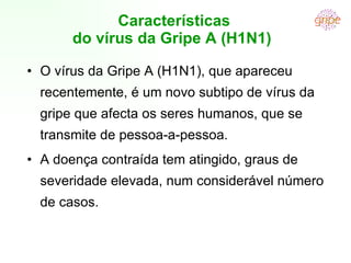 Características do vírus da Gripe A (H1N1)  O vírus da Gripe A (H1N1), que apareceu recentemente, é um novo subtipo de vírus da gripe que afecta os seres humanos, que se transmite de pessoa-a-pessoa. A doença contraída tem atingido, graus de severidade elevada, num considerável número de casos. 