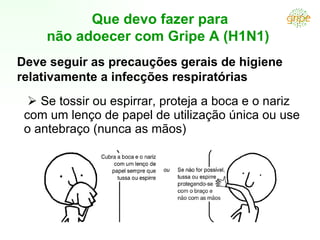 Que devo fazer para
     não adoecer com Gripe A (H1N1)
Deve seguir as precauções gerais de higiene
relativamente a infecções respiratórias
   Se tossir ou espirrar, proteja a boca e o nariz
 com um lenço de papel de utilização única ou use
 o antebraço (nunca as mãos)
 