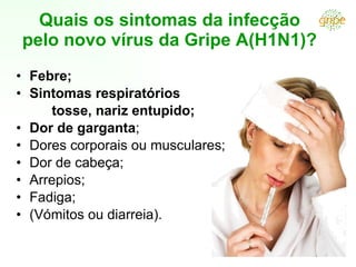 Quais os sintomas da infecção
pelo novo vírus da Gripe A(H1N1)?
• Febre;
• Sintomas respiratórios
     tosse, nariz entupido;
• Dor de garganta;
• Dores corporais ou musculares;
• Dor de cabeça;
• Arrepios;
• Fadiga;
• (Vómitos ou diarreia).
 