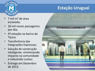 Estação Uruguai

• 7 mil m² de área
  escavada;
• 20 mil novos passageiros
  por dia;
• 4ª estação no bairro da
  Tijuca;
• Transferência das
  Integrações Expressas;
• Solução de construção
  inteligente, minimizando
  impacto na comunidade
  e reduzindo custos;
• Entrega em Dezembro
  de 2013.
 