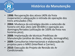Histórico da Manutenção

• 1998: Recuperação dos ativos (40% da frota
  inoperante) e adequação à retirada de operação dos
  trens articulados (TA);
• 2004: Mudança da estratégia devido a extensão de
  horário em dias úteis (até 00:00h) e operação aos
  domingos/feriados (utilização de 100% da frota nos
  horários pico);
• 2008: Implantação de técnicas Preditivas de
  Manutenção (análise de óleos, vibração, termografia);
• 2009: Consultorias Internacionais e elaboração de
  projetos para o MRO (Interfleet e Carrier);
• 2010: Execução do Projeto de Revisão do Ar
  Condicionado.
 