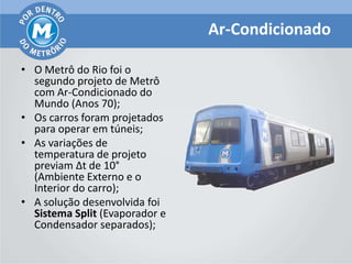 Ar-Condicionado

• O Metrô do Rio foi o
  segundo projeto de Metrô
  com Ar-Condicionado do
  Mundo (Anos 70);
• Os carros foram projetados
  para operar em túneis;
• As variações de
  temperatura de projeto
  previam Δt de 10°
  (Ambiente Externo e o
  Interior do carro);
• A solução desenvolvida foi
  Sistema Split (Evaporador e
  Condensador separados);
 