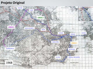 Projeto Original
                 PAVUNA
                                 IRAJÁ




                                         LINHA 2




      LINHA 3
                          BOCA DO MATO
                                             MÉIER

                                                                  ESTÁCIO                       NITERÓI
                                                                               CARIOCA




                                                     SAENS PEÑA
                                                                                LINHA 1

   JACAREPAGUÁ
                                                                             BOTAFOGO




                                                          N.S.PAZ           CARDEAL ARCOVERDE



   1968
 