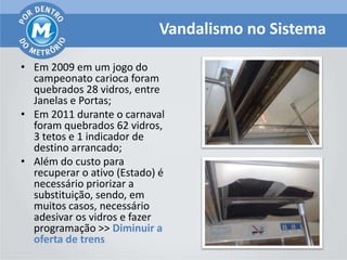 Vandalismo no Sistema

• Em 2009 em um jogo do
  campeonato carioca foram
  quebrados 28 vidros, entre
  Janelas e Portas;
• Em 2011 durante o carnaval
  foram quebrados 62 vidros,
  3 tetos e 1 indicador de
  destino arrancado;
• Além do custo para
  recuperar o ativo (Estado) é
  necessário priorizar a
  substituição, sendo, em
  muitos casos, necessário
  adesivar os vidros e fazer
  programação >> Diminuir a
  oferta de trens
 