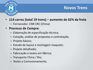 Novos Trens

• 114 carros (total 19 trens) – aumento de 62% da frota
   – Fornecedor: CNR CRC (China)
• Processo de Compra:
   –   Elaboração de especificação técnica;
   –   Cotação, análise de propostas e contratação;
   –   Projeto básico;
   –   Estudo de layout e montagem maquete;
   –   Projeto detalhado;
   –   Fabricação e testes em fábrica;
   –   Transporte China / Rio;
   –   Testes e Comissionamento.
 