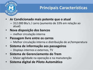 Principais Características

• Ar Condicionado mais potente que o atual
   – 312.000 Btu’s / carro (aumento de 33% em relação ao
     atual)
• Nova disposição dos bancos
   – melhor circulação interna
• Passagem livre entre os carros
   – Melhor circulação interna e distribuição de ar/temperatura
• Sistema de informação aos passageiros
   – Displays internos e externos, TV
• Sistema de Gerenciamento do Trem
   – Maior agilidade na operação e na manutenção
• Sistema digital de Piloto Automático
 