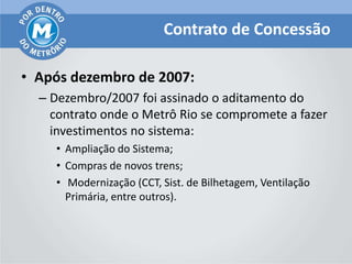 Contrato de Concessão

• Após dezembro de 2007:
  – Dezembro/2007 foi assinado o aditamento do
    contrato onde o Metrô Rio se compromete a fazer
    investimentos no sistema:
    • Ampliação do Sistema;
    • Compras de novos trens;
    • Modernização (CCT, Sist. de Bilhetagem, Ventilação
      Primária, entre outros).
 