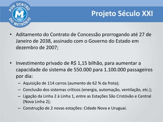 Projeto Século XXI

• Aditamento do Contrato de Concessão prorrogando até 27 de
  Janeiro de 2038, assinado com o Governo do Estado em
  dezembro de 2007;

• Investimento privado de R$ 1,15 bilhão, para aumentar a
  capacidade do sistema de 550.000 para 1.100.000 passageiros
  por dia:
   – Aquisição de 114 carros (aumento de 62 % da frota);
   – Conclusão dos sistemas críticos (energia, automação, ventilação, etc.);
   – Ligação da Linha 2 à Linha 1, entre as Estações São Cristóvão e Central
     (Nova Linha 2);
   – Construção de 2 novas estações: Cidade Nova e Uruguai.
 