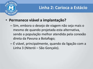 Linha 2: Carioca a Estácio

• Permanece viável a implantação?
  – Sim, embora o desejo de viagem não seja mais o
    mesmo de quando projetada esta alternativa,
    sendo a população melhor atendida pela conexão
    direta da Pavuna a Botafogo;
  – É viável, principalmente, quando da ligação com a
    Linha 3 (Niterói – São Gonçalo).
 
