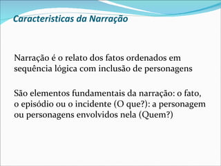 Caracteristicas da Narração


Narração é o relato dos fatos ordenados em
sequência lógica com inclusão de personagens

São elementos fundamentais da narração: o fato,
o episódio ou o incidente (O que?): a personagem
ou personagens envolvidos nela (Quem?)
 