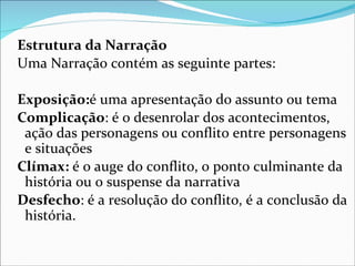 Estrutura da Narração
Uma Narração contém as seguinte partes:

Exposição:é uma apresentação do assunto ou tema
Complicação: é o desenrolar dos acontecimentos,
 ação das personagens ou conflito entre personagens
 e situações
Clímax: é o auge do conflito, o ponto culminante da
 história ou o suspense da narrativa
Desfecho: é a resolução do conflito, é a conclusão da
 história.
 