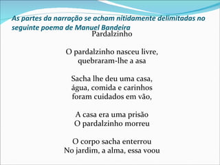 As partes da narração se acham nitidamente delimitadas no
seguinte poema de Manuel Bandeira
                        Pardalzinho

               O pardalzinho nasceu livre,
                  quebraram-lhe a asa

                 Sacha lhe deu uma casa,
                 água, comida e carinhos
                 foram cuidados em vão,

                  A casa era uma prisão
                  O pardalzinho morreu

                 O corpo sacha enterrou
               No jardim, a alma, essa voou
 