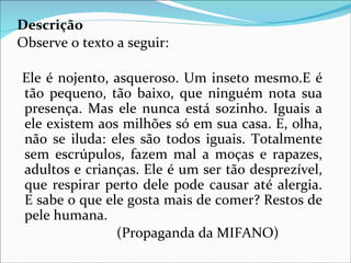 Descrição
Observe o texto a seguir:

Ele é nojento, asqueroso. Um inseto mesmo.E é
tão pequeno, tão baixo, que ninguém nota sua
presença. Mas ele nunca está sozinho. Iguais a
ele existem aos milhões só em sua casa. E, olha,
não se iluda: eles são todos iguais. Totalmente
sem escrúpulos, fazem mal a moças e rapazes,
adultos e crianças. Ele é um ser tão desprezível,
que respirar perto dele pode causar até alergia.
E sabe o que ele gosta mais de comer? Restos de
pele humana.
               (Propaganda da MIFANO)
 