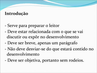 Introdução

- Serve para preparar o leitor
- Deve estar relacionada com o que se vai
 discutir ou expôr no desenvolvimento
- Deve ser breve, apenas um parágrafo
- Não deve desviar-se do que estará contido no
 desenvolvimento
- Deve ser objetiva, portanto sem rodeios.
 
