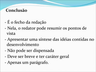 Conclusão

- É o fecho da redação
- Nela, o redator pode resumir os pontos de
 vista
- Apresentar uma síntese das idéias contidas no
 desenvolvimento
- Não pode ser dispensada
- Deve ser breve e ter caráter geral
- Apenas um parágrafo.
 