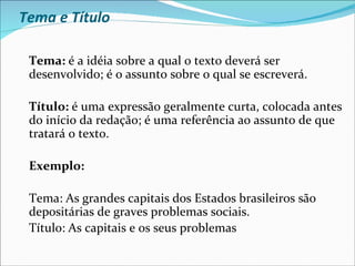 Tema e Título

 Tema: é a idéia sobre a qual o texto deverá ser
 desenvolvido; é o assunto sobre o qual se escreverá.

 Título: é uma expressão geralmente curta, colocada antes
 do início da redação; é uma referência ao assunto de que
 tratará o texto.

 Exemplo:

 Tema: As grandes capitais dos Estados brasileiros são
 depositárias de graves problemas sociais.
 Título: As capitais e os seus problemas
 