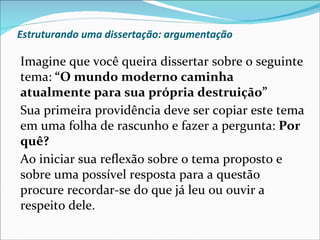 Estruturando uma dissertação: argumentação

Imagine que você queira dissertar sobre o seguinte
tema: “O mundo moderno caminha
atualmente para sua própria destruição”
Sua primeira providência deve ser copiar este tema
em uma folha de rascunho e fazer a pergunta: Por
quê?
Ao iniciar sua reflexão sobre o tema proposto e
sobre uma possível resposta para a questão
procure recordar-se do que já leu ou ouvir a
respeito dele.
 