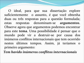 O ideal, para que sua dissertação explore
suficientemente o assunto, é que você obtenha
duas ou três respostas para a questão formulada;
estas respostas denominam-se argumentos.
Observe agora que argumentos podemos encontrar
para este tema. Uma possibilidade é pensar que o
mundo pode vir a destruir-se por causa dos
inúmeros conflitos internacionais que tem ocorrido
nestes últimos tempos. Assim, já teríamos o
primeiro argumento:
Tem havido inúmeros conflitos internacionais
 
